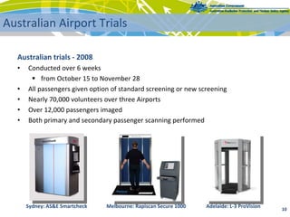 Australian trials ‐ 2008
• Conducted over 6 weeks
 from October 15 to November 28
• All passengers given option of standard screening or new screening
• Nearly 70,000 volunteers over three Airports
• Over 12,000 passengers imaged
• Both primary and secondary passenger scanning performed
10 
Australian Airport Trials
Sydney: AS&E Smartcheck Melbourne: Rapiscan Secure 1000 Adelaide: L‐3 ProVision
 