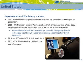 Implementation of Whole‐body scanners
• 2007 – Whole body imaging introduced as voluntary secondary screening of air 
passengers
• 2009 – US Transport Security Administration (TSA) announced that Whole Body 
Imaging would replace metal detectors at airport security check points.
 A marked departure from the earlier promises by the agency that the 
technology would only be used for secondary screening of air travel 
passengers.
• 2010 – ≈ 200 units in 52 American Airports
• 2011 – TSA Plan to deploy 1000 units by 
end of the year.
12 
United States
 