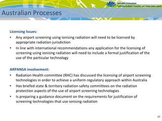 Licensing Issues:
• Any airport screening using ionising radiation will need to be licensed by 
appropriate radiation jurisdiction
• In line with international recommendations any application for the licensing of 
screening using ionising radiation will need to include a formal justification of the 
use of the particular technology
ARPANSA involvement:
• Radiation Health committee (RHC) has discussed the licensing of airport screening 
technologies in order to achieve a uniform regulatory approach within Australia
• Has briefed state & territory radiation safety committees on the radiation 
protection aspects of the use of airport screening technologies
• Is preparing a guidance document on the requirements for justification of 
screening technologies that use ionising radiation
17 
Australian Processes
 