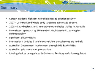 • Certain incidents highlight new challenges to aviation security 
• 2007 ‐ US introduced whole body screening at selected airports
• 2008 – X‐ray backscatter & mm‐Wave technologies trialled in Australia
• Inconsistent approach by EU membership, however EU striving for 
common policy
• Significant privacy issues
• International policies & guidance available, though some are in draft
• Australian Government involvement through OTS & ARPANSA
• Australian guidance under preparation
• Ionising devices be regulated by State and Territory radiation regulators
18 
Summary
 