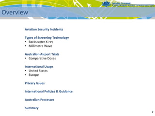 Aviation Security Incidents
Types of Screening Technology
• Backscatter X‐ray
• Millimetre Wave
Australian Airport Trials
• Comparative Doses
International Usage
• United States
• Europe
Privacy Issues
International Policies & Guidance
Australian Processes
Summary
2 
Overview
 