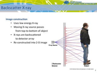 Image construction
• Uses low energy X‐ray
• Moving X‐ray source passes
from top‐to‐bottom of object
• X‐rays are backscattered
to detector array
• Re‐constructed into 2‐D image
7 
Backscatter X‐ray
 