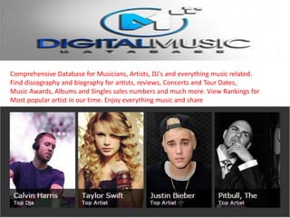 Comprehensive Database for Musicians, Artists, DJ's and everything music related.
Find discography and biography for artists, reviews, Concerts and Tour Dates,
Music Awards, Albums and Singles sales numbers and much more. View Rankings for
Most popular artist in our time. Enjoy everything music and share
 