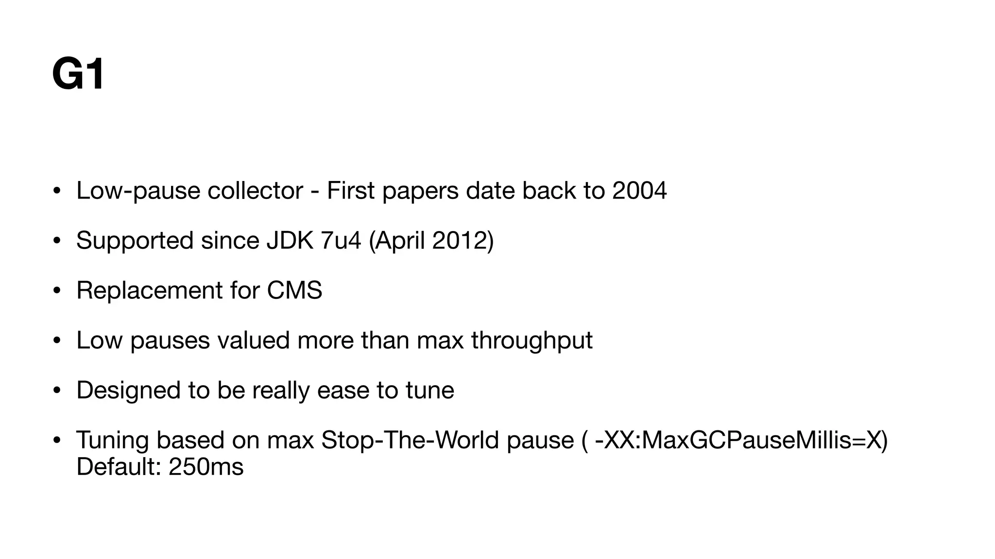 G1
• Low-pause collector - First papers date back to 2004
• Supported since JDK 7u4 (April 2012)
• Replacement for CMS
• Low pauses valued more than max throughput
• Designed to be really ease to tune
• Tuning based on max Stop-The-World pause ( -XX:MaxGCPauseMillis=X)
Default: 250ms
 