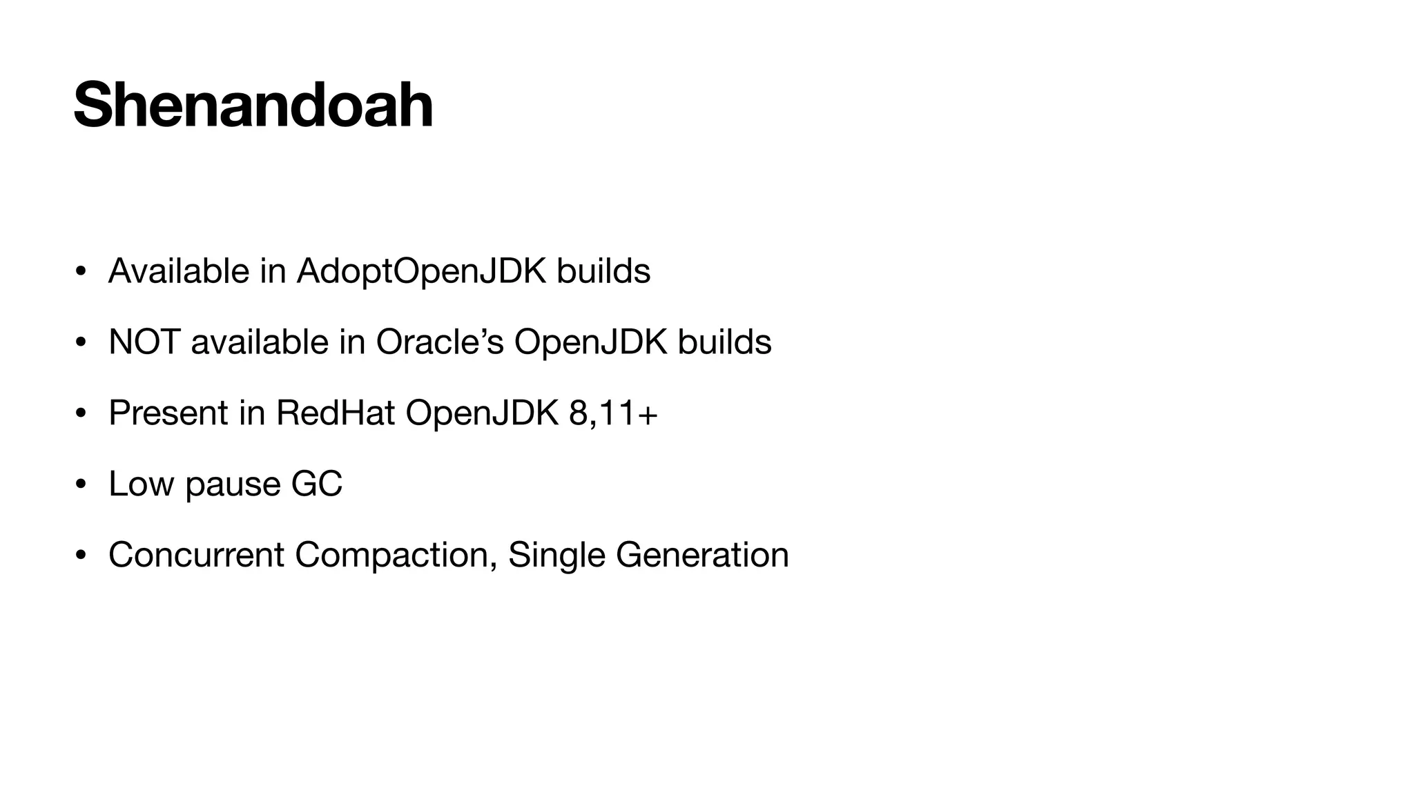 Shenandoah
• Available in AdoptOpenJDK builds
• NOT available in Oracle’s OpenJDK builds
• Present in RedHat OpenJDK 8,11+
• Low pause GC
• Concurrent Compaction, Single Generation
 