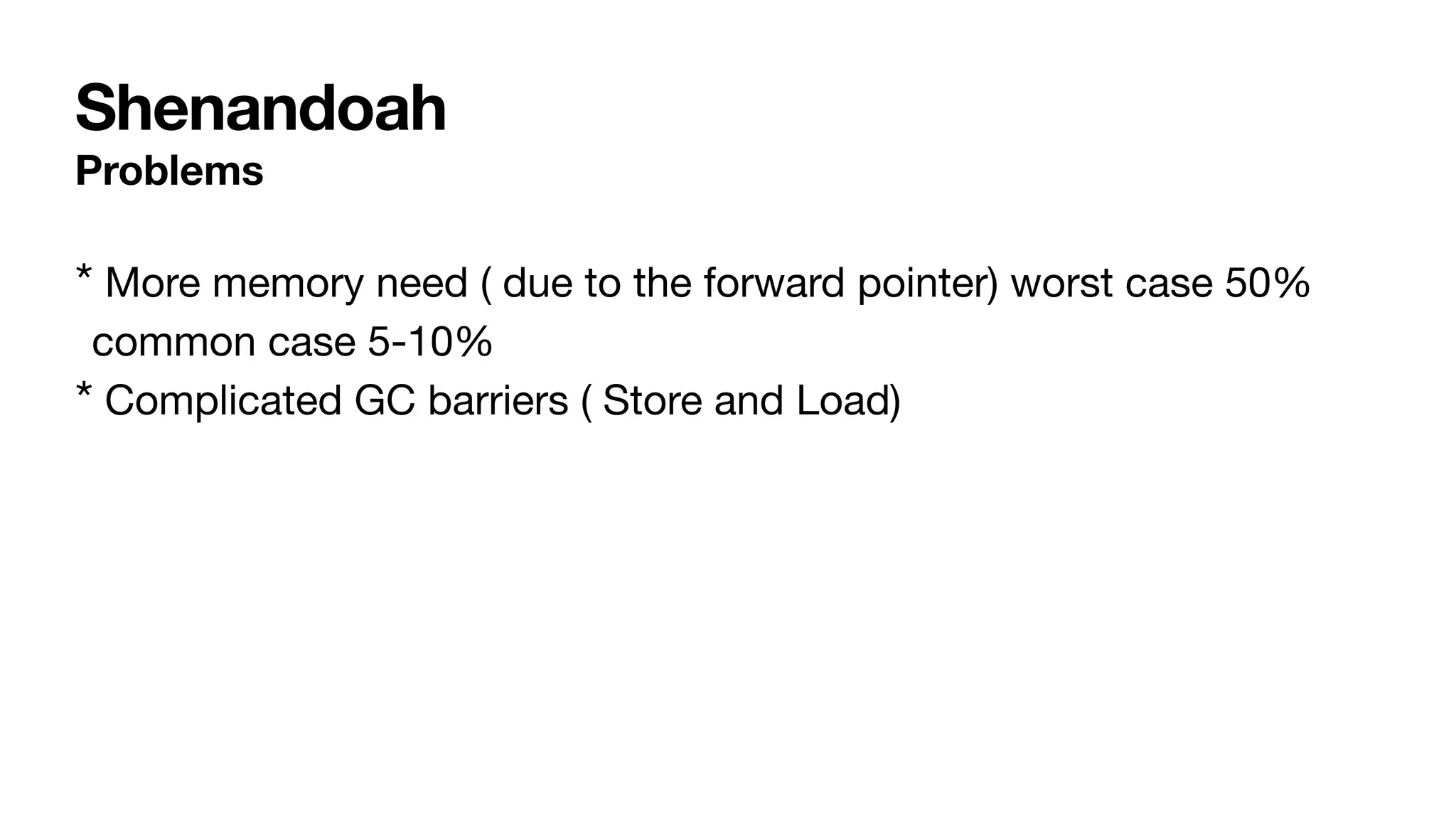 Shenandoah
Problems
* More memory need ( due to the forward pointer) worst case 50%
common case 5-10%
* Complicated GC barriers ( Store and Load)
 