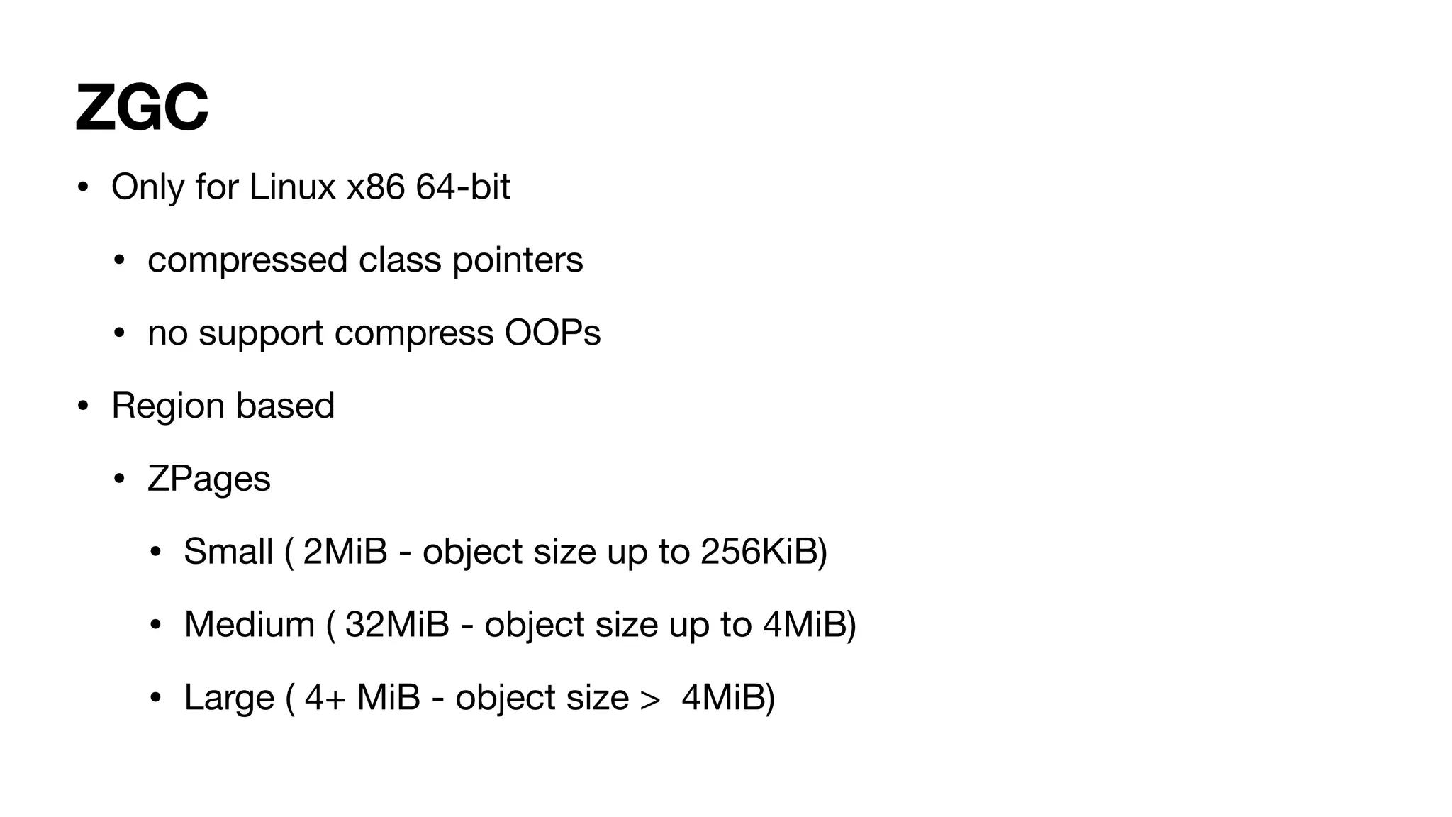 ZGC
• Only for Linux x86 64-bit
• compressed class pointers
• no support compress OOPs
• Region based
• ZPages
• Small ( 2MiB - object size up to 256KiB)
• Medium ( 32MiB - object size up to 4MiB)
• Large ( 4+ MiB - object size > 4MiB)
 