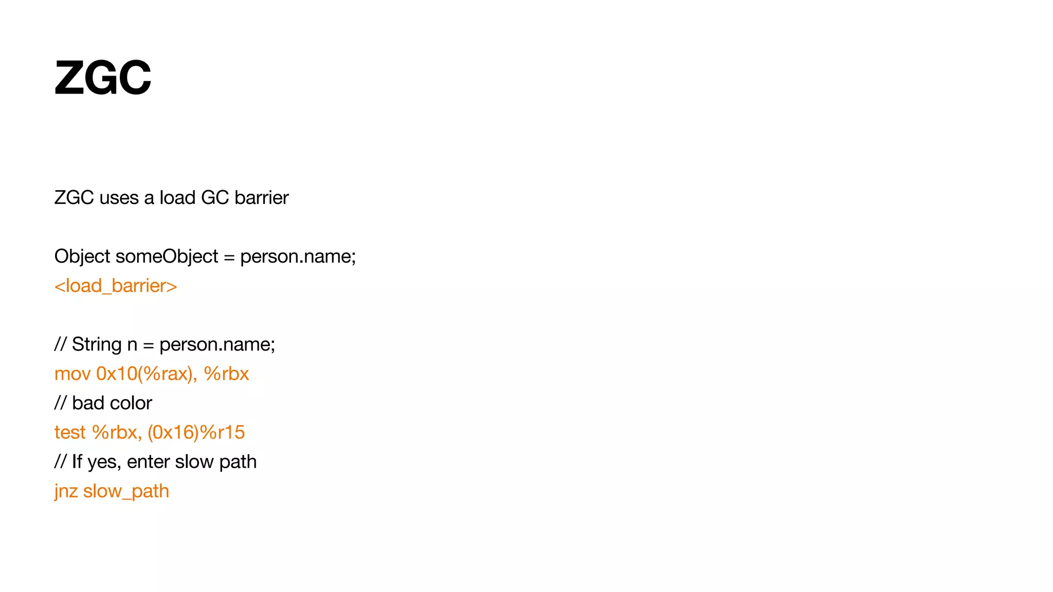 ZGC
ZGC uses a load GC barrier
Object someObject = person.name;
<load_barrier>
// String n = person.name;
mov 0x10(%rax), %rbx
// bad color
test %rbx, (0x16)%r15
// If yes, enter slow path
jnz slow_path
 