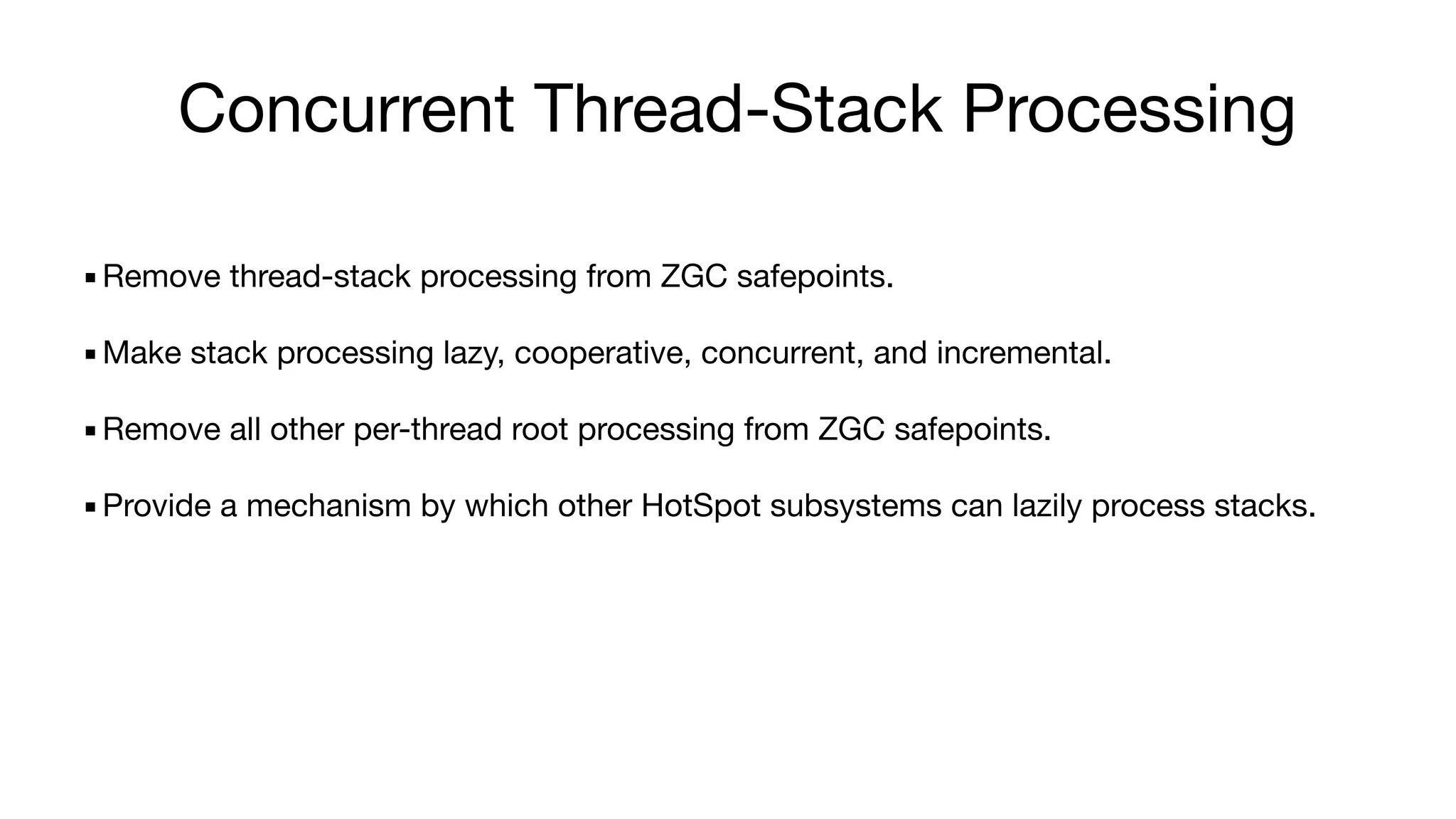 Concurrent Thread-Stack Processing
▪Remove thread-stack processing from ZGC safepoints.
▪Make stack processing lazy, cooperative, concurrent, and incremental.
▪Remove all other per-thread root processing from ZGC safepoints.
▪Provide a mechanism by which other HotSpot subsystems can lazily process stacks.
 