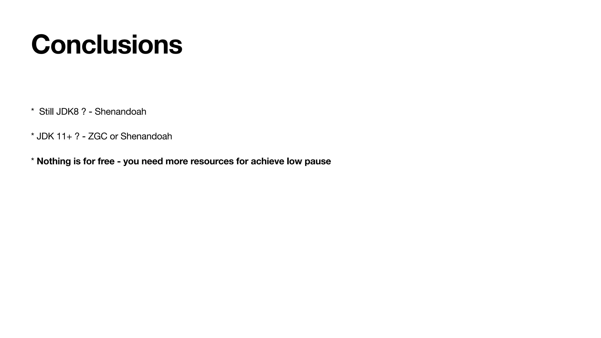 Conclusions
* Still JDK8 ? - Shenandoah
* JDK 11+ ? - ZGC or Shenandoah
* Nothing is for free - you need more resources for achieve low pause
 