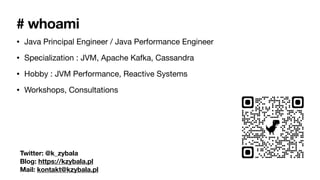 # whoami
• Java Principal Engineer / Java Performance Engineer
• Specialization : JVM, Apache Kafka, Cassandra
• Hobby : JVM Performance, Reactive Systems
• Workshops, Consultations
Twitter: @k_zybala
Blog: https://kzybala.pl
Mail: kontakt@kzybala.pl
 