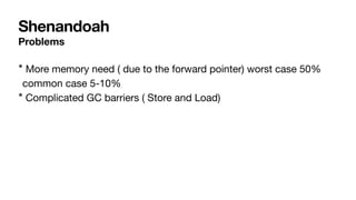 Shenandoah
Problems
* More memory need ( due to the forward pointer) worst case 50%
common case 5-10%
* Complicated GC barriers ( Store and Load)
 