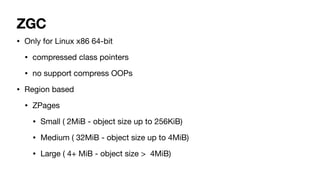 ZGC
• Only for Linux x86 64-bit
• compressed class pointers
• no support compress OOPs
• Region based
• ZPages
• Small ( 2MiB - object size up to 256KiB)
• Medium ( 32MiB - object size up to 4MiB)
• Large ( 4+ MiB - object size > 4MiB)
 