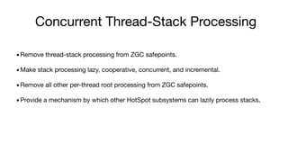 Concurrent Thread-Stack Processing
▪Remove thread-stack processing from ZGC safepoints.
▪Make stack processing lazy, cooperative, concurrent, and incremental.
▪Remove all other per-thread root processing from ZGC safepoints.
▪Provide a mechanism by which other HotSpot subsystems can lazily process stacks.
 