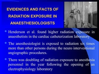 EVIDENCES AND FACTS OF
EVIDENCES AND FACTS OF
RADIATION EXPOSURE IN
RADIATION EXPOSURE IN
ANAESTHESIOLOGISTS
ANAESTHESIOLOGISTS
 Henderson et al. found higher radiation exposure in
anaesthetists in the cardiac catheterization laboratory
 The anesthesiologist is exposed to radiation six times
more than other persons during the neuro interventional
angiographic procedures.
 There was doubling of radiation exposure to anesthesia
personnel in the year following the opening of an
electrophysiology laboratory
 