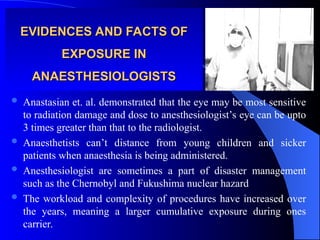 EVIDENCES AND FACTS OF
EVIDENCES AND FACTS OF
EXPOSURE IN
EXPOSURE IN
ANAESTHESIOLOGISTS
ANAESTHESIOLOGISTS
 Anastasian et. al. demonstrated that the eye may be most sensitive
to radiation damage and dose to anesthesiologist’s eye can be upto
3 times greater than that to the radiologist.
 Anaesthetists can’t distance from young children and sicker
patients when anaesthesia is being administered.
 Anesthesiologist are sometimes a part of disaster management
such as the Chernobyl and Fukushima nuclear hazard
 The workload and complexity of procedures have increased over
the years, meaning a larger cumulative exposure during ones
carrier.
 