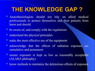 THE KNOWLEDGE GAP ?
THE KNOWLEDGE GAP ?
 Anaesthesiologists should not rely on allied medical
professionals to protect themselves and their patients from
harm and should
 be aware of, and comply with the regulations
 understand the physical principles
 make the most effective use of the equipment
 acknowledge that the effects of radiation exposure are
cumulative and permanent
 ensure exposure is kept as low as reasonably acceptable
(ALARA philosphy)
 know methods to minimize the deleterious effects of exposure
 