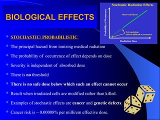 BIOLOGICAL EFFECTS
BIOLOGICAL EFFECTS
 STOCHASTIC/ PROBABILISTIC
STOCHASTIC/ PROBABILISTIC
 The principal hazard from ionizing medical radiation
 The probability of occurrence of effect depends on dose
 Severity is independent of absorbed dose
 There is no
no threshold
 There is no safe dose below which such an effect cannot occur
 Result when irradiated cells are modified rather than killed.
 Examples of stochastic effects are cancer
cancer and genetic defects
genetic defects.
 Cancer risk is ~ 0.00008% per millirem effective dose.
 