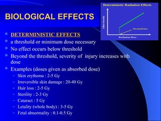 BIOLOGICAL EFFECTS
BIOLOGICAL EFFECTS
 DETERMINISTIC EFFECTS
 a threshold or minimum dose necessary
 No effect occurs below threshold
 Beyond the threshold, severity of injury increases with
dose
 Examples (doses given as absorbed dose)
– Skin erythema : 2-5 Gy
– Irreversible skin damage : 20-40 Gy
– Hair loss : 2-5 Gy
– Sterility : 2-3 Gy
– Cataract : 5 Gy
– Letality (whole body) : 3-5 Gy
– Fetal abnormality : 0.1-0.5 Gy
 