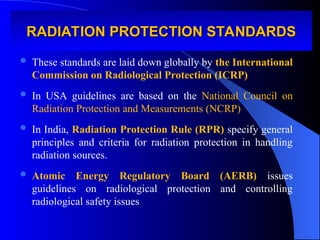 RADIATION PROTECTION STANDARDS
RADIATION PROTECTION STANDARDS
 These standards are laid down globally by the International
Commission on Radiological Protection (ICRP)
 In USA guidelines are based on the National Council on
Radiation Protection and Measurements (NCRP)
 In India, Radiation Protection Rule (RPR) specify general
principles and criteria for radiation protection in handling
radiation sources.
 Atomic Energy Regulatory Board (AERB) issues
guidelines on radiological protection and controlling
radiological safety issues
 