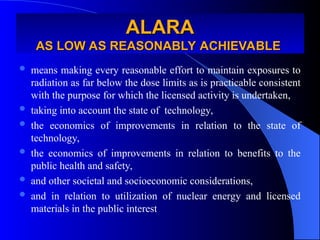 ALARA
ALARA
AS LOW AS REASONABLY ACHIEVABLE
AS LOW AS REASONABLY ACHIEVABLE
 means making every reasonable effort to maintain exposures to
radiation as far below the dose limits as is practicable consistent
with the purpose for which the licensed activity is undertaken,
 taking into account the state of technology,
 the economics of improvements in relation to the state of
technology,
 the economics of improvements in relation to benefits to the
public health and safety,
 and other societal and socioeconomic considerations,
 and in relation to utilization of nuclear energy and licensed
materials in the public interest
 