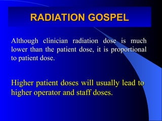 RADIATION GOSPEL
RADIATION GOSPEL
Although clinician radiation dose is much
Although clinician radiation dose is much
lower than the patient dose, it is proportional
lower than the patient dose, it is proportional
to patient dose.
to patient dose.
Higher patient doses will usually lead to
Higher patient doses will usually lead to
higher operator and staff doses.
higher operator and staff doses.
 