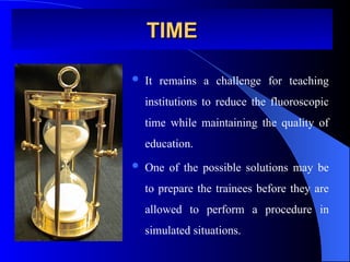 TIME
TIME
 It remains a challenge for teaching
institutions to reduce the fluoroscopic
time while maintaining the quality of
education.
 One of the possible solutions may be
to prepare the trainees before they are
allowed to perform a procedure in
simulated situations.
 