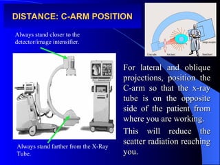 DISTANCE: C-ARM POSITION
DISTANCE: C-ARM POSITION
For lateral and oblique
For lateral and oblique
projections, position the
projections, position the
C-arm so that the x-ray
C-arm so that the x-ray
tube is on the opposite
tube is on the opposite
side of the patient from
side of the patient from
where you are working.
where you are working.
This will reduce the
This will reduce the
scatter radiation reaching
scatter radiation reaching
you.
you.
Always stand closer to the
detector/image intensifier.
Always stand farther from the X-Ray
Tube.
 