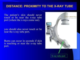 DISTANCE: PROXIMITY TO THE X-RAY TUBE
DISTANCE: PROXIMITY TO THE X-RAY TUBE
The patient’s skin should never
The patient’s skin should never
touch or be near the x-ray tube
touch or be near the x-ray tube
port (where the x-rays come out).
port (where the x-rays come out).
you should also never touch or be
you should also never touch or be
near the x-ray tube port.
near the x-ray tube port.
Burns can occur in seconds if skin
Burns can occur in seconds if skin
is touching or near the x-ray tube
is touching or near the x-ray tube
port.
port.
X-ray tube port
 