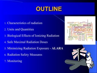 OUTLINE
OUTLINE
1. Characteristics of radiation
2. Units and Quantities
3. Biological Effects of Ionizing Radiation
4. Safe Maximal Radiation Doses
5. Minimizing Radiation Exposure - ALARA
6. Radiation Safety Measures
7. Monitoring
 