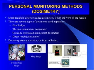 PERSONAL MONITORING METHODS
PERSONAL MONITORING METHODS
(DOSIMETRY)
(DOSIMETRY)
 Small radiation detectors called dosimeters, which are worn on the person
 There are several types of dosimeters used in practice.
– Film badges
– Thermo-luminescent dosimeters
– Optically stimulated luminescent dosimeters
– Direct reading dosimeters
 Dosimetry does not protect you from radiation.
Whole Body
Badge
Ring Badge
 