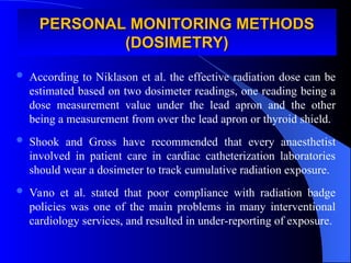  According to Niklason et al. the effective radiation dose can be
estimated based on two dosimeter readings, one reading being a
dose measurement value under the lead apron and the other
being a measurement from over the lead apron or thyroid shield.
 Shook and Gross have recommended that every anaesthetist
involved in patient care in cardiac catheterization laboratories
should wear a dosimeter to track cumulative radiation exposure.
 Vano et al. stated that poor compliance with radiation badge
policies was one of the main problems in many interventional
cardiology services, and resulted in under-reporting of exposure.
PERSONAL MONITORING METHODS
PERSONAL MONITORING METHODS
(DOSIMETRY)
(DOSIMETRY)
 