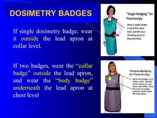 DOSIMETRY BADGES
DOSIMETRY BADGES
If single dosimetry badge, wear
it outside the lead apron at
collar level.
If two badges, wear the “collar
badge” outside the lead apron,
and wear the “body badge”
underneath the lead apron at
chest level
 