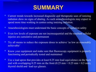 SUMMARY
SUMMARY
 Current trends towards increased diagnostic and therapeutic uses of ionizing
radiation show no signs of abating. As such anaesthesiologists may expect to
spend more time working in centres using ionizing radiation.
 Anaesthesiologists must understand the basic concepts of radiation safety
 Even low levels of exposure are not inconsequential and the resultant cellular
injuries are cumulative and permanent
 Try all means to reduce the exposure doses to achieve ‘as low as reasonably
achievable’
 Know your equipment and make sure that fluoroscopy equipment is properly
functioning and periodically tested and maintained
 Use a lead apron that provides at least 0.25 mm lead equivalence on the back
and with overlapping 0.25 mm on the front (0.25 mm + 0.25 mm = 0.5 mm),
thyroid sheild and lead eye glasses.
 