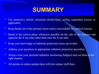  Use protective shields (mounted shields/flaps, ceiling suspended screens as
applicable)
 Keep hands out of the primary beam unless unavoidable for clinical reasons
 Stand in the correct place: whenever possible on the side of the detector and
opposite the X ray tube rather than near the X ray tube.
 Keep your knowledge of radiation protection issues up-to-date
 Address your questions to appropriate radiation protection specialists
 Always wear your personal radiation monitoring badge(s) and use them in the
right manner
 All actions to reduce patient dose will also reduce staff dose.
SUMMARY
SUMMARY
 