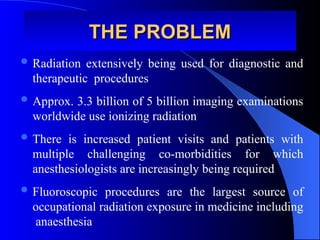 THE PROBLEM
THE PROBLEM
 Radiation extensively being used for diagnostic and
therapeutic procedures
 Approx. 3.3 billion of 5 billion imaging examinations
worldwide use ionizing radiation
 There is increased patient visits and patients with
multiple challenging co-morbidities for which
anesthesiologists are increasingly being required
 Fluoroscopic procedures are the largest source of
occupational radiation exposure in medicine including
anaesthesia
 