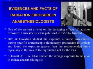 EVIDENCES AND FACTS OF
EVIDENCES AND FACTS OF
RADIATION EXPOSURE IN
RADIATION EXPOSURE IN
ANAESTHESIOLOGISTS
ANAESTHESIOLOGISTS
 One of the earliest articles on the damaging effects of radiation
exposure in anaesthetists was published in 1958 by Kincaid
 Otto & Davidson studied the exposure of nurse anaesthetists
during specific ureteroscopic fluoroscopy procedures in urology
and found the exposure greater than the recommended limits
especially in the area of the thyroid but not for the lens
 S. Ismail & F. A. Khan studied the average exposure to radiation
in trainee anaesthesiologists
 