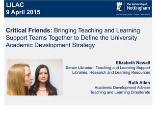 Critical Friends: Bringing Teaching and Learning
Support Teams Together to Define the University
Academic Development Strategy
LILAC
9 April 2015
Elizabeth Newall
Senior Librarian, Teaching and Learning Support
Libraries, Research and Learning Resources
Ruth Allen
Academic Development Adviser
Teaching and Learning Directorate
 