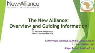 The New Alliance:
Overview and Guiding Information
CAADP/ NEW ALLIANCE TEAM BUILDING RETREAT
9-13 NOVEMBER 2015
Cape Town, South Africa
By:
Dr. Nalishebo Meebelo and
Samson Jemaneh Mekasha
 