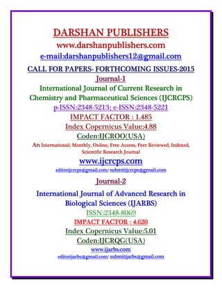DARSHAN PUBLISHERS
www.darshanpublishers.com
e-mail:darshanpublishers12@gmail.com
CALL FOR PAPERS- FORTHCOMING ISSUES-2015
Journal-1
International Journal of Current Research in
Chemistry and Pharmaceutical Sciences (IJCRCPS)
p-ISSN:2348-5213; e-ISSN:2348-5221
IMPACT FACTOR : 1.485
Index Copernicus Value:4.88
Coden:IJCROO(USA)
An International, Monthly, Online, Free Access, Peer Reviewed, Indexed,
Scientific Research Journal
www.ijcrcps.com
editorijcrcps@gmail.com/ submitijcrcps@gmail.com
Journal-2
International Journal of Advanced Research in
Biological Sciences (IJARBS)
ISSN:2348-8069
IMPACT FACTOR : 4.620
Index Copernicus Value:5.01
Coden:IJCRQG(USA)
www.ijarbs.com
editorijarbs@gmail.com/ submitijarbs@gmail.com
 
