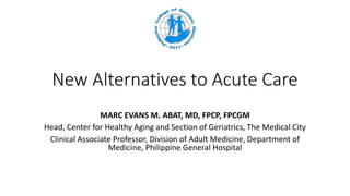 New Alternatives to Acute Care
MARC EVANS M. ABAT, MD, FPCP, FPCGM
Head, Center for Healthy Aging and Section of Geriatrics, The Medical City
Clinical Associate Professor, Division of Adult Medicine, Department of
Medicine, Philippine General Hospital
 