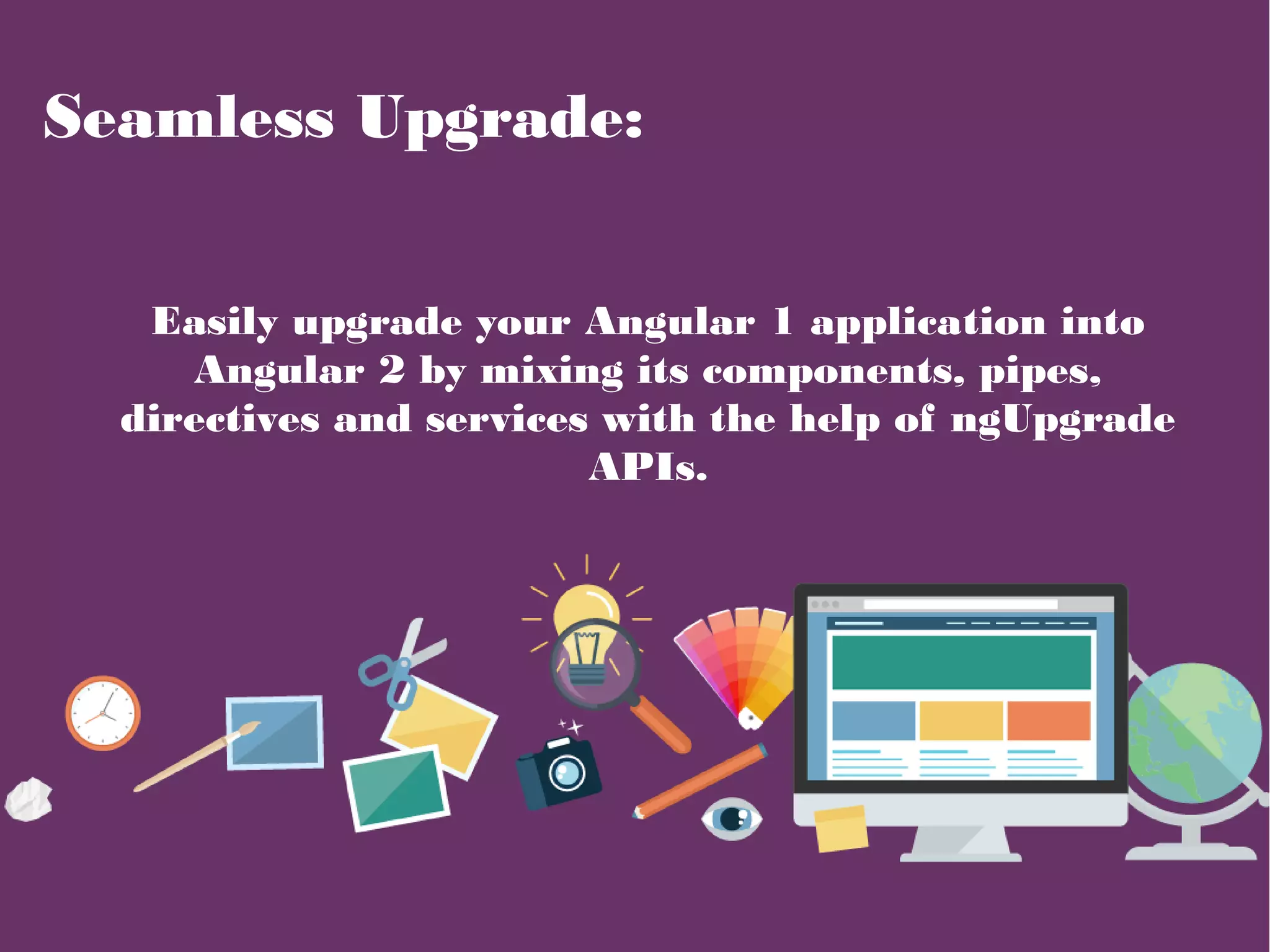 Seamless Upgrade:
Easily upgrade your Angular 1 application into
Angular 2 by mixing its components, pipes,
directives and services with the help of ngUpgrade
APIs.