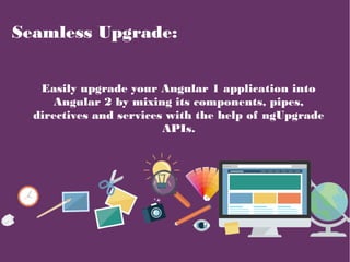 Seamless Upgrade:
Easily upgrade your Angular 1 application into
Angular 2 by mixing its components, pipes,
directives and services with the help of ngUpgrade
APIs.
 