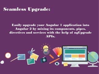 Seamless Upgrade:
Easily upgrade your Angular 1 application into
Angular 2 by mixing its components, pipes,
directives and...