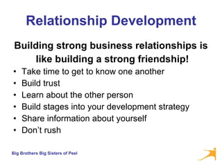 Relationship Development Building strong business relationships is like building a strong friendship! Take time to get to know one another Build trust Learn about the other person Build stages into your development strategy Share information about yourself Don’t rush 