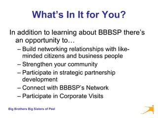 What’s In It for You? In addition to learning about BBBSP there’s an opportunity to… Build networking relationships with like-minded citizens and business people Strengthen your community Participate in strategic partnership development  Connect with BBBSP’s Network  Participate in Corporate Visits 