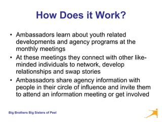 How Does it Work? Ambassadors learn about youth related developments and agency programs at the monthly meetings  At these meetings they connect with other like-minded individuals to network, develop relationships and swap stories Ambassadors share agency information with people in their circle of influence and invite them to attend an information meeting or get involved 