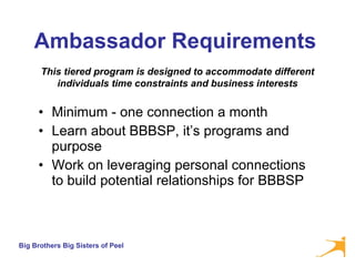 Ambassador Requirements   Minimum - one connection a month Learn about BBBSP, it’s programs and purpose Work on leveraging personal connections to build potential relationships for BBBSP This tiered program is designed to accommodate different individuals time constraints and business interests 