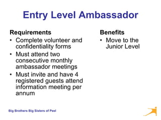 Entry Level Ambassador Requirements Complete volunteer and confidentiality forms Must attend two consecutive monthly ambassador meetings Must invite and have 4 registered guests attend information meeting per annum  Benefits Move to the Junior Level  