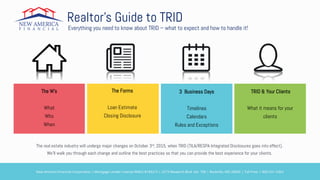 Realtor’s Guide to TRID
Everything you need to know about TRID – what to expect and how to handle it!
The W’s
What
Who
When
The Forms
Loan Estimate
Closing Disclosure
3 Business Days
Timelines
Calendars
Rules and Exceptions
TRID & Your Clients
What it means for your
clients
The real estate industry will undergo major changes on October 3rd, 2015, when TRID (TILA/RESPA Integrated Disclosures goes into effect).
We’ll walk you through each change and outline the best practices so that you can provide the best experience for your clients.
New America Financial Corporation | Mortgage Lender License NMLS #183215 | 2273 Research Blvd. Ste. 700 | Rockville, MD 20850 | Toll Free: 1-800-531-5363
 